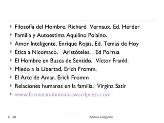 Filosofía del Hombre, Richard  Vernaux. Ed. Herder Familia y Autoestima Aquilino Polaino. Amor Inteligente, Enrique Rojas, Ed. Temas de Hoy Ética a Nicomaco,  Aristóteles, . Ed Porrua El Hombre en Busca de Sentido,  Víctor Frankl. Miedo a la Libertad, Erich Fromm. El Arte de Amar, Erich Fromm Relaciones humanas en la familia,  Virgina Satir www.formacionhumana.wordpress.com Adriana Delgadillo 