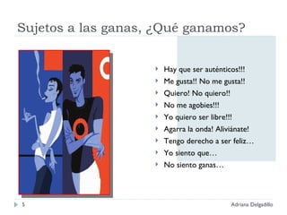 Sujetos a las ganas, ¿Qué ganamos? Hay que ser auténticos!!! Me gusta!! No me gusta!! Quiero! No quiero!! No me agobies!!! Yo quiero ser libre!!! Agarra la onda! Aliviánate! Tengo derecho a ser feliz… Yo siento que… No siento ganas… Adriana Delgadillo 
