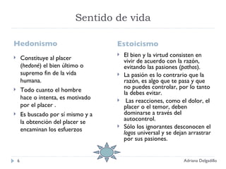 Sentido de vida Hedonismo  Estoicismo Constituye al placer ( hedoné ) el bien último o supremo fin de la vida humana.  Todo cuanto el hombre hace o intenta, es motivado por el placer . Es buscado por sí mismo y a la obtención del placer se encaminan los esfuerzos El bien y la virtud consisten en vivir de acuerdo con la razón, evitando las pasiones ( pathos ). La pasión es lo contrario que la razón, es algo que te pasa y que no puedes controlar, por lo tanto la debes evitar. Las reacciones, como el dolor, el placer o el temor, deben dominarse a través del autocontrol. Sólo los ignorantes desconocen el  logos  universal y se dejan arrastrar por sus pasiones. Adriana Delgadillo 