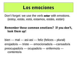 Los emociones
Don’t forget: we use the verb estar with emotions.
 (estoy, estás, está, estamos, estáis, están)

Remember these common emotions? If you don’t,
  look them up!

bien --- mal --- asi-asi --- feliz (felices – plural)
enojado/a --- triste --- emocionado/a ---cansado/a
preocupado/a --- ocupado/a --- enfermo/a ---
  contento/a
 