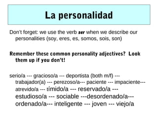 La personalidad
Don’t forget: we use the verb ser when we describe our
  personalities (soy, eres, es, somos, sois, son)

Remember these common personality adjectives? Look
  them up if you don’t!

serio/a --- gracioso/a --- deportista (both m/f) ---
  trabajador(a) --- perezoso/a--- paciente --- impaciente---
  atrevido/a --- tímido/a --- reservado/a ---
  estudioso/a --- sociable ---desordenado/a---
  ordenado/a--- inteligente --- joven --- viejo/a
 