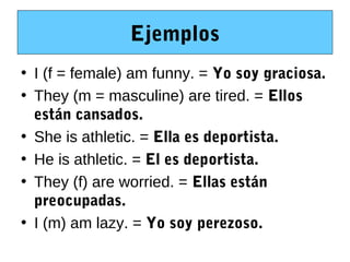 Ejemplos
• I (f = female) am funny. = Yo soy graciosa.
• They (m = masculine) are tired. = Ellos
  están cansados.
• She is athletic. = Ella es deportista.
• He is athletic. = El es deportista.
• They (f) are worried. = Ellas están
  preocupadas.
• I (m) am lazy. = Yo soy perezoso.
 