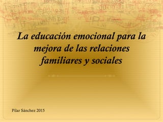 La educación emocional para la
mejora de las relaciones
familiares y sociales
Pilar Sánchez 2015
 