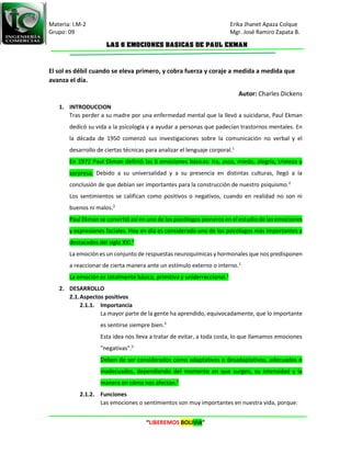Materia: I.M-2 Erika Jhanet Apaza Colque
Grupo: 09 Mgr. José Ramiro Zapata B.
“LIBEREMOS BOLIVIA”
LAS 6 EMOCIONES BASICAS DE PAUL EKMAN
El sol es débil cuando se eleva primero, y cobra fuerza y coraje a medida a medida que
avanza el día.
Autor: Charles Dickens
1. INTRODUCCION
Tras perder a su madre por una enfermedad mental que la llevó a suicidarse, Paul Ekman
dedicó su vida a la psicología y a ayudar a personas que padecían trastornos mentales. En
la década de 1950 comenzó sus investigaciones sobre la comunicación no verbal y el
desarrollo de ciertas técnicas para analizar el lenguaje corporal.1
En 1972 Paul Ekman definió las 6 emociones básicas: ira, asco, miedo, alegría, tristeza y
sorpresa. Debido a su universalidad y a su presencia en distintas culturas, llegó a la
conclusión de que debían ser importantes para la construcción de nuestro psiquismo.2
Los sentimientos se califican como positivos o negativos, cuando en realidad no son ni
buenos ni malos.3
Paul Ekman se convirtió así en uno de los psicólogos pioneros en el estudio de las emociones
y expresiones faciales. Hoy en día es considerado uno de los psicólogos más importantes y
destacados del siglo XXI.2
La emoción es un conjunto de respuestas neuroquímicas y hormonales que nos predisponen
a reaccionar de cierta manera ante un estímulo externo o interno.1
La emoción es totalmente básica, primitiva y uniderreccional.1
2. DESARROLLO
2.1.Aspectos positivos
2.1.1. Importancia
La mayor parte de la gente ha aprendido, equivocadamente, que lo importante
es sentirse siempre bien.3
Esta idea nos lleva a tratar de evitar, a toda costa, lo que llamamos emociones
"negativas".3
Deben de ser considerados como adaptativos o desadaptativos, adecuados o
inadecuados, dependiendo del momento en que surgen, su intensidad y la
manera en cómo nos afectan.3
2.1.2. Funciones
Las emociones o sentimientos son muy importantes en nuestra vida, porque:
 