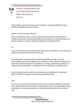 Estudiante: Lozano Soto William Pool
Carrera: Administración de Empresas
Materia: Mercadotecnia III
Grupo: 21
“LIBEREMOS BOLIVIA”
Mgr. José RamiroZapata Barrientos
inconscientes y universales y tienen, por consiguiente, un origen biológico, tal como
planteaba la hipótesis de Charles Darwin.
¿Cuáles son las 6 emociones básicas?
Como comentábamos antes, son 6 las emociones básicas (también conocidas por el
nombre de emociones primarias) detectadas por Paul Ekman a un nivel transcultural. En
algunos estudios se incluye la emoción de desprecio en el listado anterior.
Ira
La ira es el sentimiento que emerge cuando la persona se ve sometida a situaciones que le
producen frustración o que le resultan aversivas.
De modo genérico se plantea como un proceso vigorizador que urge a la acción,
interrumpiendo los procesos cognitivos que se hallan en curso, centrando la atención y la
expresión de afectos negativos en el agente que la instiga, y actuando como defensa en
situaciones que comprometen la integridad física o la autoimagen y la propia estima.
La ira o el enfado excesivo están muy relacionados con la hipertensión, la angina de
pecho, el infarto de miocardio y los trastornos gastrointestinales.
Asco
El asco es una sensación que se refiere en primer lugar a algo que repugna al sentido del
gusto, algo percibido en ese momento o imaginado con viveza, y en segundo lugar a algo
que produce una sensación parecida en el sentido del olfato, del tacto, o incluso de la
vista.
 