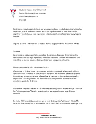 Estudiante: Lozano Soto William Pool
Carrera: Administración de Empresas
Materia: Mercadotecnia III
Grupo: 21
“LIBEREMOS BOLIVIA”
Mgr. José RamiroZapata Barrientos
Sentimiento negativo caracterizado por un decaimiento en el estado de ánimo habitual de
la persona, que se acompaña de una reducción significativa en su nivel de actividad
cognitiva y conductual, y cuya experiencia subjetiva oscila entre la congoja leve y la pena
intensa.
Algunos estudios sostienen que la tristeza duplica las posibilidades de sufrir un infarto.
Sorpresa
La sorpresa se produce por lo inesperado o desconocido. Se puede definir como: Una
reacción causada por algo imprevisto, novedoso o extraño, también definida como una
reacción a un evento o suceso discrepante del plan o esquema del sujeto.
Microexpresiones faciales y emociones básicas
¿Sabías que el 70% de lo que comunicamos a diario corresponde a la comunicación no
verbal? Cuando hablamos de comunicación no verbal, nos referimos a todo aquello que
transmitimos sin pronunciar una sola palabra. Se trata de gestos, posturas corporales,
expresiones faciales y miradas por medio de los cuales podemos expresar nuestras
emociones y estados de ánimo.
Paul Ekman amplió su estudio de las emociones básicas y dedicó mucho trabajo a analizar
las “microexpresiones” faciales para demostrar que se podían usar para detectar
mentiras.
En el año 2009 se emitió por primera vez la serie de televisión “Miénteme” (Lie to Me)
inspirada en el trabajo del Dr. Paul Ekman. Dicha serie consiste en distintas investigaciones
 