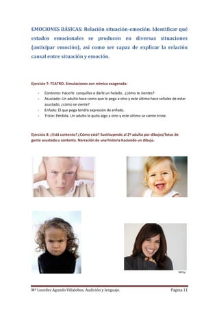 Mª Lourdes Agundo Villalobos. Audición y lenguaje. Página 11
EMOCIONES BÁSICAS: Relación situación-emoción. Identificar qué
estados emocionales se producen en diversas situaciones
(anticipar emoción), así como ser capaz de explicar la relación
causal entre situación y emoción.
Ejercicio 7: TEATRO. Simulaciones con mímica exagerada:
- Contento: Hacerle cosquillas o darle un helado, ¿cómo te sientes?
- Asustado: Un adulto hace como que le pega a otro y este último hace señales de estar
asustado, ¿cómo se siente?
- Enfado: El que pega tendrá expresión de enfado.
- Triste: Pérdida. Un adulto le quita algo a otro y este último se siente triste.
Ejercicio 8: ¿Está contento? ¿Cómo está? Sustituyendo al 2º adulto por dibujos/fotos de
gente asustada o contenta. Narración de una historia haciendo un dibujo.
 