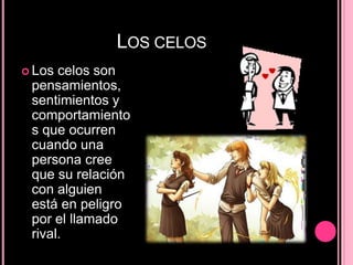 LOS CELOS
 Los celos son
pensamientos,
sentimientos y
comportamiento
s que ocurren
cuando una
persona cree
que su relación
con alguien
está en peligro
por el llamado
rival.
 