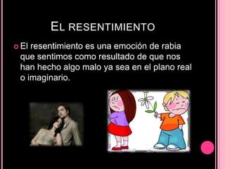 EL RESENTIMIENTO
 El resentimiento es una emoción de rabia
que sentimos como resultado de que nos
han hecho algo malo ya sea en el plano real
o imaginario.
 