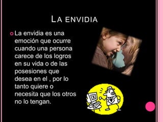 LA ENVIDIA
 La envidia es una
emoción que ocurre
cuando una persona
carece de los logros
en su vida o de las
posesiones que
desea en el , por lo
tanto quiere o
necesita que los otros
no lo tengan.
 