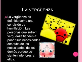 LA VERGÜENZA
 La vergüenza es
definida como una
condición de
humillación. Las
personas que sufren
vergüenza tienden a
poner sus necesidades
después de las
necesidades de los
demás porque se
sienten inferiores a
ellos.
 