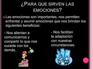 ¿PARA QUE SIRVEN LAS
EMOCIONES?
 Las emociones son importantes, nos permiten
enfrentar y asumir emociones que nos brindan los
siguientes beneficios:
- Nos alientan a
comunicarnos y
compartir lo que nos
sucede con los
demás.
- Nos facilitan
la adaptación
con nuestras
circunstancias.
 