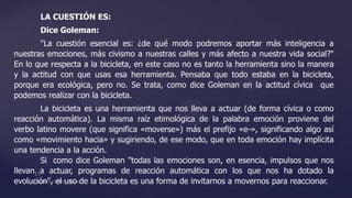 LA CUESTIÓN ES:
Dice Goleman:
"La cuestión esencial es: ¿de qué modo podremos aportar más inteligencia a
nuestras emociones, más civismo a nuestras calles y más afecto a nuestra vida social?"
En lo que respecta a la bicicleta, en este caso no es tanto la herramienta sino la manera
y la actitud con que usas esa herramienta. Pensaba que todo estaba en la bicicleta,
porque era ecológica, pero no. Se trata, como dice Goleman en la actitud cívica que
podemos realizar con la bicicleta.
La bicicleta es una herramienta que nos lleva a actuar (de forma cívica o como
reacción automática). La misma raíz etimológica de la palabra emoción proviene del
verbo latino movere (que significa «moverse») más el prefijo «e-», significando algo así
como «movimiento hacia» y sugiriendo, de ese modo, que en toda emoción hay implícita
una tendencia a la acción.
Si como dice Goleman "todas las emociones son, en esencia, impulsos que nos
llevan a actuar, programas de reacción automática con los que nos ha dotado la
evolución", el uso de la bicicleta es una forma de invitarnos a movernos para reaccionar.
 