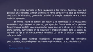 Si el enojo aumenta el flujo sanguíneo a las manos, haciendo más fácil
pedalear una bicicleta; también aumenta el ritmo cardiaco y la tasa de hormonas
que, como la adrenalina, generan la cantidad de energía necesaria para acometer
acciones vigorosas.
El miedo, retira la sangre del rostro y la reconduce a la musculatura
esquelética larga —como las piernas, por ejemplo- favoreciendo así el pedaleo.
Desencadenan también una respuesta hormonal que pone al cuerpo en estado de
alerta general, sumiéndolo en la inquietud y predisponiéndolo para la acción. La
atención se fija en el acontecimiento inmediato con el fin de evaluar la respuesta
más apropiada.
Todos estos cambios fisiológicos, provocados por las emociones
perturbadoras, nos predisponen hacia una amplia variedad de acontecimientos.
 