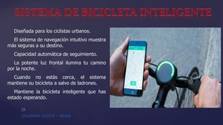 Diseñada para los ciclistas urbanos.
El sistema de navegación intuitivo muestra
más seguras a su destino.
Capacidad automática de seguimiento.
La potente luz frontal ilumina tu camino
por la noche.
Cuando no estás cerca, el sistema
mantiene su bicicleta a salvo de ladrones.
Mantiene la bicicleta inteligente que has
estado esperando.
 
