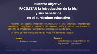 Nuestro objetivo:
FACILITAR la introducción de la bici
y sus beneficios
en el currículum educativo
- Formar :
- Competencias que se aprenden con bici
- Adquisición de Conocimientos
http://yoapruebo.com/portal/21-razones-para-usar-tabletas-en-el-aula-del-siglo-21/
- Educar :
- Gestión de emociones
Mediante un sistema integrador BICIMECCANO y una propuesta metodológica
innovadora conseguimos la motivación de docentes, niños y padres para trabajar la
GESTIÓN DE EMOCIONES y competencias prácticas para la vida diaria.
Un tesoro de valor incalculable para su futuro y el de nuestra sociedad.
 