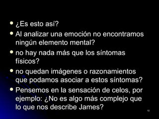  ¿Es esto así?¿Es esto así?
 Al analizar una emoción no encontramosAl analizar una emoción no encontramos
ningún elemento mental?ningún elemento mental?
 no hay nada más que los síntomasno hay nada más que los síntomas
físicos?físicos?
 no quedan imágenes o razonamientosno quedan imágenes o razonamientos
que podamos asociar a estos síntomas?que podamos asociar a estos síntomas?
 Pensemos en la sensación de celos, porPensemos en la sensación de celos, por
ejemplo: ¿No es algo más complejo queejemplo: ¿No es algo más complejo que
lo que nos describe James?lo que nos describe James? 1010
 