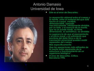 Antonio DamasioAntonio Damasio
Universidad de IowaUniversidad de Iowa
 Este es el error de Descartes:Este es el error de Descartes:
La separación abismal entre el cuerpo yLa separación abismal entre el cuerpo y
la mente, entre el material del que estála mente, entre el material del que está
hecho el cuerpo, medible,hecho el cuerpo, medible,
dimensionable, operadodimensionable, operado
mecánicamente, infinitamente divisible,mecánicamente, infinitamente divisible,
por un lado, y la esencia de la mente,por un lado, y la esencia de la mente,
que no se puede medir, no tieneque no se puede medir, no tiene
dimensiones, es asimétrica, no divisible;dimensiones, es asimétrica, no divisible;
La sugerencia de que el razonamiento,La sugerencia de que el razonamiento,
y el juicio moral, y el sufrimiento quey el juicio moral, y el sufrimiento que
proviene del dolor físico o de laproviene del dolor físico o de la
conmoción emocional pueden existirconmoción emocional pueden existir
separados del cuerpo.separados del cuerpo.
Más específicamente:Más específicamente:
Que las operaciones más refinadas deQue las operaciones más refinadas de
la mente están separadas de lala mente están separadas de la
estructura y funcionamiento de unestructura y funcionamiento de un
organismo biológico".organismo biológico".
 El error de Descartes, Crítica,El error de Descartes, Crítica,
Barcelona,1996Barcelona,1996
1212
 