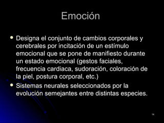 EmociónEmoción
 Designa el conjunto de cambios corporales yDesigna el conjunto de cambios corporales y
cerebrales por incitación de un estímulocerebrales por incitación de un estímulo
emocional que se pone de manifiesto duranteemocional que se pone de manifiesto durante
un estado emocional (gestos faciales,un estado emocional (gestos faciales,
frecuencia cardiaca, sudoración, coloración defrecuencia cardiaca, sudoración, coloración de
la piel, postura corporal, etc.)la piel, postura corporal, etc.)
 Sistemas neurales seleccionados por laSistemas neurales seleccionados por la
evolución semejantes entre distintas especies.evolución semejantes entre distintas especies.
1414
 