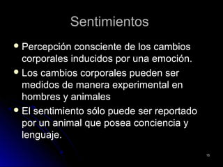 SentimientosSentimientos
 Percepción consciente de los cambiosPercepción consciente de los cambios
corporales inducidos por una emoción.corporales inducidos por una emoción.
 Los cambios corporales pueden serLos cambios corporales pueden ser
medidos de manera experimental enmedidos de manera experimental en
hombres y animaleshombres y animales
 El sentimiento sólo puede ser reportadoEl sentimiento sólo puede ser reportado
por un animal que posea conciencia ypor un animal que posea conciencia y
lenguaje.lenguaje.
1515
 