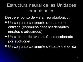 Estructura neural de las UnidadesEstructura neural de las Unidades
emocionalesemocionales
Desde el punto de vista neurobiológico:Desde el punto de vista neurobiológico:
 Un conjunto coherente de datos deUn conjunto coherente de datos de
entrada (estímulos desencadenantesentrada (estímulos desencadenantes
innatos o adquiridos)innatos o adquiridos)
 UnUn sistema de evaluaciónsistema de evaluación seleccionadoseleccionado
por evoluciónpor evolución
 Un conjunto coherente de datos de salidaUn conjunto coherente de datos de salida
1818
 