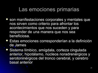 Las emociones primariasLas emociones primarias
 son manifestaciones corporales y mentales queson manifestaciones corporales y mentales que
nos sirven como criterio para afrontar losnos sirven como criterio para afrontar los
acontecimientos que nos suceden y paraacontecimientos que nos suceden y para
responder de una manera que nos searesponder de una manera que nos sea
beneficiosa.beneficiosa.
 Estas emociones corresponderían a la definiciónEstas emociones corresponderían a la definición
de Jamesde James
 Sistema límbico, amígdala, corteza cinguladaSistema límbico, amígdala, corteza cingulada
anterior, hipotálamo, núcleos noradrenérgicos yanterior, hipotálamo, núcleos noradrenérgicos y
serotoninérgicos del tronco cerebral, y cerebroserotoninérgicos del tronco cerebral, y cerebro
basal anteriorbasal anterior
2121
 