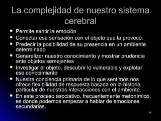 La complejidad de nuestro sistemaLa complejidad de nuestro sistema
cerebralcerebral
 Permite sentir la emociónPermite sentir la emoción
 Conectar esa sensación con el objeto que la provocó.Conectar esa sensación con el objeto que la provocó.
 Predecir la posibilidad de su presencia en un ambientePredecir la posibilidad de su presencia en un ambiente
determinadodeterminado
 Generalizar nuestro conocimiento y mostrar prudenciaGeneralizar nuestro conocimiento y mostrar prudencia
ante objetos semejantesante objetos semejantes
 Investigar el objeto, descubrir lo vulnerable y explotarInvestigar el objeto, descubrir lo vulnerable y explotar
ese conocimientoese conocimiento
 Nuestra conciencia primaria de lo que sentimos nosNuestra conciencia primaria de lo que sentimos nos
ofrece flexibilidad de respuesta basada en la historiaofrece flexibilidad de respuesta basada en la historia
particular de nuestras interacciones con el ambiente.particular de nuestras interacciones con el ambiente.
 En este proceso asociativo, frecuentemente metonímico,En este proceso asociativo, frecuentemente metonímico,
es donde podemos empezar a hablar de emocioneses donde podemos empezar a hablar de emociones
secundarias.secundarias.
2424
 