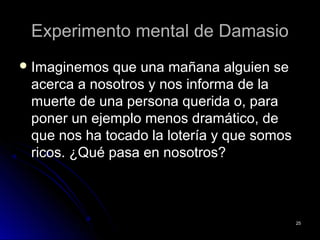 Experimento mental de DamasioExperimento mental de Damasio
 Imaginemos que una mañana alguien seImaginemos que una mañana alguien se
acerca a nosotros y nos informa de laacerca a nosotros y nos informa de la
muerte de una persona querida o, paramuerte de una persona querida o, para
poner un ejemplo menos dramático, deponer un ejemplo menos dramático, de
que nos ha tocado la lotería y que somosque nos ha tocado la lotería y que somos
ricos. ¿Qué pasa en nosotros?ricos. ¿Qué pasa en nosotros?
2525
 