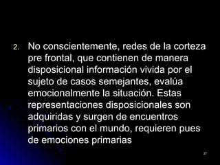 2.2. No conscientemente, redes de la cortezaNo conscientemente, redes de la corteza
pre frontal, que contienen de manerapre frontal, que contienen de manera
disposicional información vivida por eldisposicional información vivida por el
sujeto de casos semejantes, evalúasujeto de casos semejantes, evalúa
emocionalmente la situación. Estasemocionalmente la situación. Estas
representaciones disposicionales sonrepresentaciones disposicionales son
adquiridas y surgen de encuentrosadquiridas y surgen de encuentros
primarios con el mundo, requieren puesprimarios con el mundo, requieren pues
de emociones primariasde emociones primarias
2727
 
