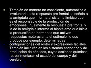3.3. También de manera no consciente, automática eTambién de manera no consciente, automática e
involuntaria esta respuesta pre frontal se señala ainvoluntaria esta respuesta pre frontal se señala a
la amígdala que informa al sistema límbico quela amígdala que informa al sistema límbico que
es el responsable de la producción dees el responsable de la producción de
emociones. Igualmente la respuesta pre frontal yemociones. Igualmente la respuesta pre frontal y
la de la amígdala informa al hipotálamo que iniciala de la amígdala informa al hipotálamo que inicia
la producción de hormonas que activanla producción de hormonas que activan
respuestas motoras ante el estímulo, lo querespuestas motoras ante el estímulo, lo que
produce por ejemplo, determinadasproduce por ejemplo, determinadas
configuraciones del rostro y expresiones faciales.configuraciones del rostro y expresiones faciales.
También incidirán en los sistemas endocrino y deTambién incidirán en los sistemas endocrino y de
producción de péptidos, cuyas acciones químicasproducción de péptidos, cuyas acciones químicas
retroalimentaran el estado del cuerpo y delretroalimentaran el estado del cuerpo y del
cerebro.cerebro.
2828
 