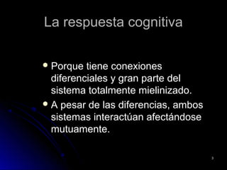 La respuesta cognitivaLa respuesta cognitiva
 Porque tiene conexionesPorque tiene conexiones
diferenciales y gran parte deldiferenciales y gran parte del
sistema totalmente mielinizado.sistema totalmente mielinizado.
 A pesar de las diferencias, ambosA pesar de las diferencias, ambos
sistemas interactúan afectándosesistemas interactúan afectándose
mutuamente.mutuamente.
33
 