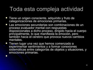 Toda esta compleja actividadToda esta compleja actividad
 Tiene un origen consciente, adquirido y fruto deTiene un origen consciente, adquirido y fruto de
categorizaciones de emociones primarias.categorizaciones de emociones primarias.
 Las emociones secundarias son combinaciones de unLas emociones secundarias son combinaciones de un
proceso evaluador mental con respuestasproceso evaluador mental con respuestas
disposicionales a dicho proceso, dirigido hacia el cuerpodisposicionales a dicho proceso, dirigido hacia el cuerpo
principalmente, lo que manifiesta la emoción, peroprincipalmente, lo que manifiesta la emoción, pero
también hacia el cerebro que provoca nuevos cambiostambién hacia el cerebro que provoca nuevos cambios
mentales.mentales.
 Tienen lugar una vez que hemos comenzado aTienen lugar una vez que hemos comenzado a
experimentar sentimientos y a formar conexionesexperimentar sentimientos y a formar conexiones
sistemáticas entre categorías de objetos y situaciones, ysistemáticas entre categorías de objetos y situaciones, y
emociones primarias.emociones primarias.

3333
 