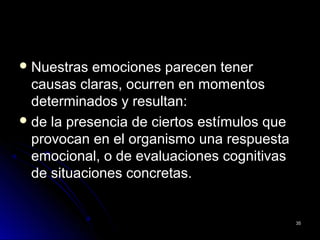  Nuestras emociones parecen tenerNuestras emociones parecen tener
causas claras, ocurren en momentoscausas claras, ocurren en momentos
determinados y resultan:determinados y resultan:
 de la presencia de ciertos estímulos quede la presencia de ciertos estímulos que
provocan en el organismo una respuestaprovocan en el organismo una respuesta
emocional, o de evaluaciones cognitivasemocional, o de evaluaciones cognitivas
de situaciones concretas.de situaciones concretas.
3535
 