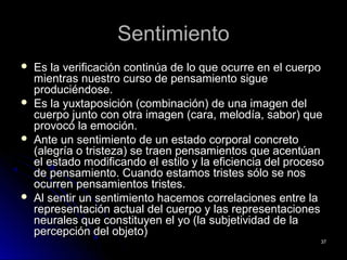 SentimientoSentimiento
 Es la verificación continúa de lo que ocurre en el cuerpoEs la verificación continúa de lo que ocurre en el cuerpo
mientras nuestro curso de pensamiento siguemientras nuestro curso de pensamiento sigue
produciéndose.produciéndose.
 Es la yuxtaposición (combinación) de una imagen delEs la yuxtaposición (combinación) de una imagen del
cuerpo junto con otra imagen (cara, melodía, sabor) quecuerpo junto con otra imagen (cara, melodía, sabor) que
provocó la emoción.provocó la emoción.
 Ante un sentimiento de un estado corporal concretoAnte un sentimiento de un estado corporal concreto
(alegría o tristeza) se traen pensamientos que acentúan(alegría o tristeza) se traen pensamientos que acentúan
el estado modificando el estilo y la eficiencia del procesoel estado modificando el estilo y la eficiencia del proceso
de pensamiento. Cuando estamos tristes sólo se nosde pensamiento. Cuando estamos tristes sólo se nos
ocurren pensamientos tristes.ocurren pensamientos tristes.
 Al sentir un sentimiento hacemos correlaciones entre laAl sentir un sentimiento hacemos correlaciones entre la
representación actual del cuerpo y las representacionesrepresentación actual del cuerpo y las representaciones
neurales que constituyen el yo (la subjetividad de laneurales que constituyen el yo (la subjetividad de la
percepción del objeto)percepción del objeto)
3737
 