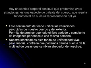 Hay un sentido corporal continuo queHay un sentido corporal continuo que predominapredomina entreentre
emocionesemociones, es una especie de paisaje del cuerpo, que resulta, es una especie de paisaje del cuerpo, que resulta
fundamental en nuestra representación del yofundamental en nuestra representación del yo
 Este sentimiento de fondo unifica las variacionesEste sentimiento de fondo unifica las variaciones
percibidas de nuestro cuerpo y del exterior.percibidas de nuestro cuerpo y del exterior.
Permite determinar que todo el flujo variado y cambiantePermite determinar que todo el flujo variado y cambiante
de imágenes pertenece a una misma persona.de imágenes pertenece a una misma persona.
 Nuestra identidad es este fondo de uniformidad viva,Nuestra identidad es este fondo de uniformidad viva,
pero ilusoria, contra la que podemos darnos cuenta de lapero ilusoria, contra la que podemos darnos cuenta de la
multitud de cosas que cambian alrededor de nosotros.multitud de cosas que cambian alrededor de nosotros.
4141
 