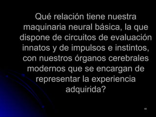 Qué relación tiene nuestraQué relación tiene nuestra
maquinaria neural básica, la quemaquinaria neural básica, la que
dispone de circuitos de evaluacióndispone de circuitos de evaluación
innatos y de impulsos e instintos,innatos y de impulsos e instintos,
con nuestros órganos cerebralescon nuestros órganos cerebrales
modernos que se encargan demodernos que se encargan de
representar la experienciarepresentar la experiencia
adquirida?adquirida?
4444
 