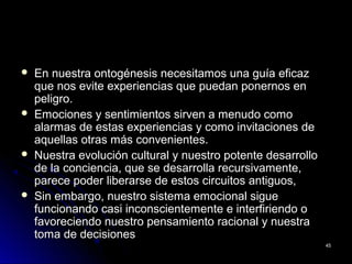  En nuestra ontogénesis necesitamos una guía eficazEn nuestra ontogénesis necesitamos una guía eficaz
que nos evite experiencias que puedan ponernos enque nos evite experiencias que puedan ponernos en
peligro.peligro.
 Emociones y sentimientos sirven a menudo comoEmociones y sentimientos sirven a menudo como
alarmas de estas experiencias y como invitaciones dealarmas de estas experiencias y como invitaciones de
aquellas otras más convenientes.aquellas otras más convenientes.
 Nuestra evolución cultural y nuestro potente desarrolloNuestra evolución cultural y nuestro potente desarrollo
de la conciencia, que se desarrolla recursivamente,de la conciencia, que se desarrolla recursivamente,
parece poder liberarse de estos circuitos antiguos,parece poder liberarse de estos circuitos antiguos,
 Sin embargo, nuestro sistema emocional sigueSin embargo, nuestro sistema emocional sigue
funcionando casi inconscientemente e interfiriendo ofuncionando casi inconscientemente e interfiriendo o
favoreciendo nuestro pensamiento racional y nuestrafavoreciendo nuestro pensamiento racional y nuestra
toma de decisionestoma de decisiones
4545
 