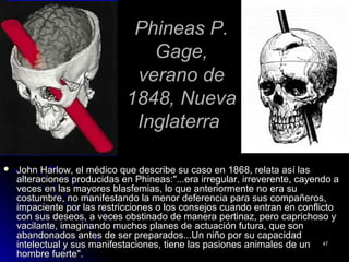 Phineas P.Phineas P.
Gage,Gage,
verano deverano de
1848, Nueva1848, Nueva
InglaterraInglaterra
 John Harlow, el médico que describe su caso en 1868, relata así lasJohn Harlow, el médico que describe su caso en 1868, relata así las
alteraciones producidas en Phineas:"...era irregular, irreverente, cayendo aalteraciones producidas en Phineas:"...era irregular, irreverente, cayendo a
veces en las mayores blasfemias, lo que anteriormente no era suveces en las mayores blasfemias, lo que anteriormente no era su
costumbre, no manifestando la menor deferencia para sus compañeros,costumbre, no manifestando la menor deferencia para sus compañeros,
impaciente por las restricciones o los consejos cuando entran en conflictoimpaciente por las restricciones o los consejos cuando entran en conflicto
con sus deseos, a veces obstinado de manera pertinaz, pero caprichoso ycon sus deseos, a veces obstinado de manera pertinaz, pero caprichoso y
vacilante, imaginando muchos planes de actuación futura, que sonvacilante, imaginando muchos planes de actuación futura, que son
abandonados antes de ser preparados...Un niño por su capacidadabandonados antes de ser preparados...Un niño por su capacidad
intelectual y sus manifestaciones, tiene las pasiones animales de unintelectual y sus manifestaciones, tiene las pasiones animales de un
hombre fuerte".hombre fuerte".
4747
 