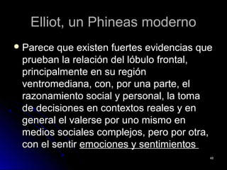 Elliot, un Phineas modernoElliot, un Phineas moderno
 Parece que existen fuertes evidencias queParece que existen fuertes evidencias que
prueban la relación del lóbulo frontal,prueban la relación del lóbulo frontal,
principalmente en su regiónprincipalmente en su región
ventromediana, con, por una parte, elventromediana, con, por una parte, el
razonamiento social y personal, la tomarazonamiento social y personal, la toma
de decisiones en contextos reales y ende decisiones en contextos reales y en
general el valerse por uno mismo engeneral el valerse por uno mismo en
medios sociales complejos, pero por otra,medios sociales complejos, pero por otra,
con el sentircon el sentir emociones y sentimientosemociones y sentimientos
4848
 