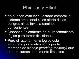 Phineas y ElliotPhineas y Elliot
 no pueden evaluar su estado corporal, suno pueden evaluar su estado corporal, su
sistema emocional ni les alerta de lossistema emocional ni les alerta de los
peligros ni les invita a caminospeligros ni les invita a caminos
convenientes.convenientes.
 Disponen únicamente de su razonamientoDisponen únicamente de su razonamiento
lógico para tomar decisiones.lógico para tomar decisiones.
 Pero el razonamiento lógico estáPero el razonamiento lógico está
soportado por la atención y por lasoportado por la atención y por la
memoria de trabajomemoria de trabajo (working memory)(working memory) queque
sonson recursos sumamente limitadosrecursos sumamente limitados
4949
 