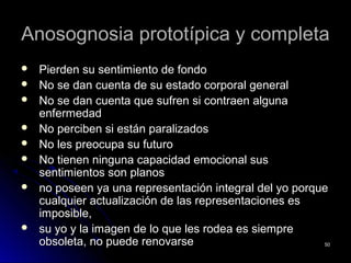 Anosognosia prototípica y completaAnosognosia prototípica y completa
 Pierden su sentimiento de fondoPierden su sentimiento de fondo
 No se dan cuenta de su estado corporal generalNo se dan cuenta de su estado corporal general
 No se dan cuenta que sufren si contraen algunaNo se dan cuenta que sufren si contraen alguna
enfermedadenfermedad
 No perciben si están paralizadosNo perciben si están paralizados
 No les preocupa su futuroNo les preocupa su futuro
 No tienen ninguna capacidad emocional susNo tienen ninguna capacidad emocional sus
sentimientos son planossentimientos son planos
 no poseen ya una representación integral del yo porqueno poseen ya una representación integral del yo porque
cualquier actualización de las representaciones escualquier actualización de las representaciones es
imposible,imposible,
 su yo y la imagen de lo que les rodea es siempresu yo y la imagen de lo que les rodea es siempre
obsoleta, no puede renovarseobsoleta, no puede renovarse 5050
 