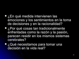  ¿En qué medida intervienen las¿En qué medida intervienen las
emociones y los sentimientos en la tomaemociones y los sentimientos en la toma
de decisiones y en la racionalidad?de decisiones y en la racionalidad?
 ¿Por qué cosas tan tradicionalmente¿Por qué cosas tan tradicionalmente
enfrentadas como la razón y la pasión,enfrentadas como la razón y la pasión,
parecen residir en los mismos sistemasparecen residir en los mismos sistemas
cerebrales?cerebrales?
 ¿Qué necesitamos para tomar una¿Qué necesitamos para tomar una
decisión en la vida real?decisión en la vida real?
5151
 