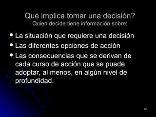 Qué implica tomar una decisión?Qué implica tomar una decisión?
Quien decide tiene información sobre:Quien decide tiene información sobre:
 La situación que requiere una decisiónLa situación que requiere una decisión
 Las diferentes opciones de acciónLas diferentes opciones de acción
 Las consecuencias que se derivan deLas consecuencias que se derivan de
cada curso de acción que se puedecada curso de acción que se puede
adoptar, al menos, en algún nivel deadoptar, al menos, en algún nivel de
profundidad.profundidad.
5252
 