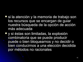  si la atención y la memoria de trabajo sonsi la atención y la memoria de trabajo son
los recursos que se encargan de guiarlos recursos que se encargan de guiar
nuestra búsqueda de la opción de acciónnuestra búsqueda de la opción de acción
más adecuadamás adecuada
 y si éstas son limitadas, la explosióny si éstas son limitadas, la explosión
combinatoria que se puede producircombinatoria que se puede producir
puede o bien bloquearnos y no decidir opuede o bien bloquearnos y no decidir o
bien conducirnos a una elección decididabien conducirnos a una elección decidida
por métodos no racionalespor métodos no racionales
5353
 