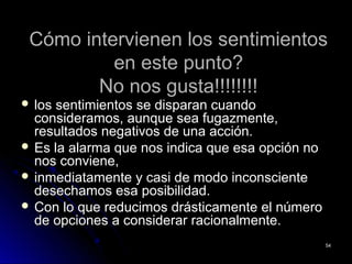 Cómo intervienen los sentimientosCómo intervienen los sentimientos
en este punto?en este punto?
No nos gusta!!!!!!!!No nos gusta!!!!!!!!
 los sentimientos se disparan cuandolos sentimientos se disparan cuando
consideramos, aunque sea fugazmente,consideramos, aunque sea fugazmente,
resultados negativos de una acción.resultados negativos de una acción.
 Es la alarma que nos indica que esa opción noEs la alarma que nos indica que esa opción no
nos conviene,nos conviene,
 inmediatamente y casi de modo inconscienteinmediatamente y casi de modo inconsciente
desechamos esa posibilidad.desechamos esa posibilidad.
 Con lo que reducimos drásticamente el númeroCon lo que reducimos drásticamente el número
de opciones a considerar racionalmente.de opciones a considerar racionalmente.
5454
 
