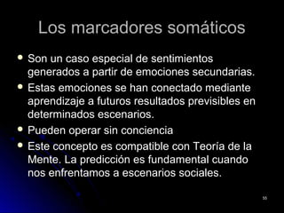 Los marcadores somáticosLos marcadores somáticos
 Son un caso especial de sentimientosSon un caso especial de sentimientos
generados a partir de emociones secundarias.generados a partir de emociones secundarias.
 Estas emociones se han conectado medianteEstas emociones se han conectado mediante
aprendizaje a futuros resultados previsibles enaprendizaje a futuros resultados previsibles en
determinados escenarios.determinados escenarios.
 Pueden operar sin concienciaPueden operar sin conciencia
 Este concepto es compatible con Teoría de laEste concepto es compatible con Teoría de la
Mente. La predicción es fundamental cuandoMente. La predicción es fundamental cuando
nos enfrentamos a escenarios sociales.nos enfrentamos a escenarios sociales.
5555
 
