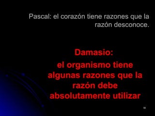 Pascal: el corazón tiene razones que laPascal: el corazón tiene razones que la
razón desconoce.razón desconoce.
Damasio:Damasio:
el organismo tieneel organismo tiene
algunas razones que laalgunas razones que la
razón deberazón debe
absolutamente utilizarabsolutamente utilizar
5656
 