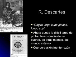 R. DescartesR. Descartes
““Cogito, ergo sum; pienso,Cogito, ergo sum; pienso,
luego soy”.luego soy”.
Ahora queda la difícil tarea deAhora queda la difícil tarea de
probar la existencia de miprobar la existencia de mi
cuerpo, de otras mentes, delcuerpo, de otras mentes, del
mundo externo.mundo externo.
Cuerpo-pasión/mente-razónCuerpo-pasión/mente-razón
77
 