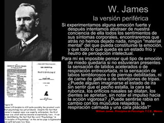 W. JamesW. James
la versión periféricala versión periférica
Si experimentamos alguna emoción fuerte ySi experimentamos alguna emoción fuerte y
después intentamos abstraer de nuestradespués intentamos abstraer de nuestra
conciencia de ella todos los sentimientos deconciencia de ella todos los sentimientos de
sus síntomas corporales, encontraremos quesus síntomas corporales, encontraremos que
atrás no hemos dejado nada, ningún "materialatrás no hemos dejado nada, ningún "material
mental" del que pueda constituirse la emoción,mental" del que pueda constituirse la emoción,
y que todo lo que queda es un estado frío yy que todo lo que queda es un estado frío y
neutro de percepción intelectual.neutro de percepción intelectual.
Para mí es imposible pensar qué tipo de emociónPara mí es imposible pensar qué tipo de emoción
de miedo quedaría si no estuvieran presentesde miedo quedaría si no estuvieran presentes
la sensación de latidos acelerados o dela sensación de latidos acelerados o de
respiración entrecortada, ni la sensación derespiración entrecortada, ni la sensación de
labios temblorosos o de piernas debilitadas, nilabios temblorosos o de piernas debilitadas, ni
de carne de gallina o de retortijones de tripas.de carne de gallina o de retortijones de tripas.
¿Puede alguien imaginarse el estado de ira¿Puede alguien imaginarse el estado de ira
sin sentir que el pecho estalla, la cara sesin sentir que el pecho estalla, la cara se
ruboriza, los orificios nasales se dilatan, losruboriza, los orificios nasales se dilatan, los
dientes se aprietan, sin notar el impulso haciadientes se aprietan, sin notar el impulso hacia
la acción vigorosa? ¿Puede sentirse rabia enla acción vigorosa? ¿Puede sentirse rabia en
cambio con los músculos relajados, lacambio con los músculos relajados, la
respiración calmada y una cara plácida?“respiración calmada y una cara plácida?“
William James.William James. Principios de PsicologíaPrincipios de Psicología. F.C.E., México. F.C.E., México
88
 