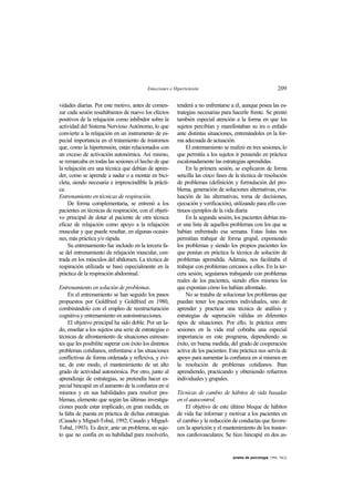 Emociones e Hipertensión 209
anales de psicología, 1994, 10(2)
vidades diarias. Por este motivo, antes de comen-
zar cada sesión resaltábamos de nuevo los efectos
positivos de la relajación como inhibidor sobre la
actividad del Sistema Nervioso Autónomo, lo que
convierte a la relajación en un instrumento de es-
pecial importancia en el tratamiento de trastornos
que, como la hipertensión, están relacionados con
un exceso de activación autonómica. Así mismo,
se remarcaba en todas las sesiones el hecho de que
la relajación era una técnica que debían de apren-
der, como se aprende a nadar o a montar en bici-
cleta, siendo necesaria e imprescindible la prácti-
ca.
Entrenamiento en técnicas de respiración.
De forma complementaria, se entrenó a los
pacientes en técnicas de respiración, con el objeti-
vo principal de dotar al paciente de otra técnica
eficaz de relajación como apoyo a la relajación
muscular y que puede resultar, en algunas ocasio-
nes, más práctica y/o rápida.
Su entrenamiento fue incluido en la tercera fa-
se del entrenamiento de relajación muscular, cen-
trada en los músculos del abdomen. La técnica de
respiración utilizada se basó especialmente en la
práctica de la respiración abdominal.
Entrenamiento en solución de problemas.
En el entrenamiento se han seguido los pasos
propuestos por Goldfried y Goldfried en 1980,
combinándolo con el empleo de reestructuración
cognitiva y entrenamiento en autoinstrucciones.
El objetivo principal ha sido doble. Por un la-
do, enseñar a los sujetos una serie de estrategias o
técnicas de afrontamiento de situaciones estresan-
tes que les posibilite superar con éxito los distintos
problemas cotidianos, enfrentarse a las situaciones
conflictivas de forma ordenada y reflexiva, y evi-
tar, de este modo, el mantenimiento de un alto
grado de actividad autonómica. Por otro, junto al
aprendizaje de estrategias, se pretendía hacer es-
pecial hincapié en el aumento de la confianza en sí
mismos y en sus habilidades para resolver pro-
blemas, elemento que según las últimas investiga-
ciones puede estar implicado, en gran medida, en
la falta de puesta en práctica de dichas estrategias
(Casado y Miguel-Tobal, 1992; Casado y Miguel-
Tobal, 1993). Es decir, ante un problema, un suje-
to que no confía en su habilidad para resolverlo,
tenderá a no enfrentarse a él, aunque posea las es-
trategias necesarias para hacerle frente. Se prestó
también especial atención a la forma en que los
sujetos percibían y manifestaban su ira o enfado
ante distintas situaciones, entrenándoles en la for-
ma adecuada de actuación.
El entrenamiento se realizó en tres sesiones, lo
que permitía a los sujetos ir poniendo en práctica
escalonadamente las estrategias aprendidas.
En la primera sesión, se explicaron de forma
sencilla las cinco fases de la técnica de resolución
de problemas (definición y formulación del pro-
blema, generación de soluciones alternativas, eva-
luación de las alternativas, toma de decisiones,
ejecución y verificación), utilizando para ello con-
tinuos ejemplos de la vida diaria
En la segunda sesión, los pacientes debían tra-
er una lista de aquellos problemas con los que se
habían enfrentado esa semana. Estas listas nos
permitían trabajar de forma grupal, exponiendo
los problemas y siendo los propios pacientes los
que ponían en práctica la técnica de solución de
problemas aprendida. Además, nos facilitaba el
trabajar con problemas cercanos a ellos. En la ter-
cera sesión, seguíamos trabajando con problemas
reales de los pacientes, siendo ellos mismos los
que exponían cómo los habían afrontado.
No se trataba de solucionar los problemas que
puedan tener los pacientes individuales, sino de
aprender y practicar una técnica de análisis y
estrategias de superación válidas en diferentes
tipos de situaciones. Por ello, la práctica entre
sesiones en la vida real cobraba una especial
importancia en este programa, dependiendo su
éxito, en buena medida, del grado de cooperación
activa de los pacientes. Esta práctica nos servía de
apoyo para aumentar la confianza en sí mismos en
la resolución de problemas cotidianos. Iban
aprendiendo, practicando y obteniendo refuerzos
individuales y grupales.
Técnicas de cambio de hábitos de vida basadas
en el autocontrol.
El objetivo de este último bloque de hábitos
de vida fue informar y motivar a los pacientes en
el cambio y la reducción de conductas que favore-
cen la aparición y el mantenimiento de los trastor-
nos cardiovasculares. Se hizo hincapié en dos as-
 